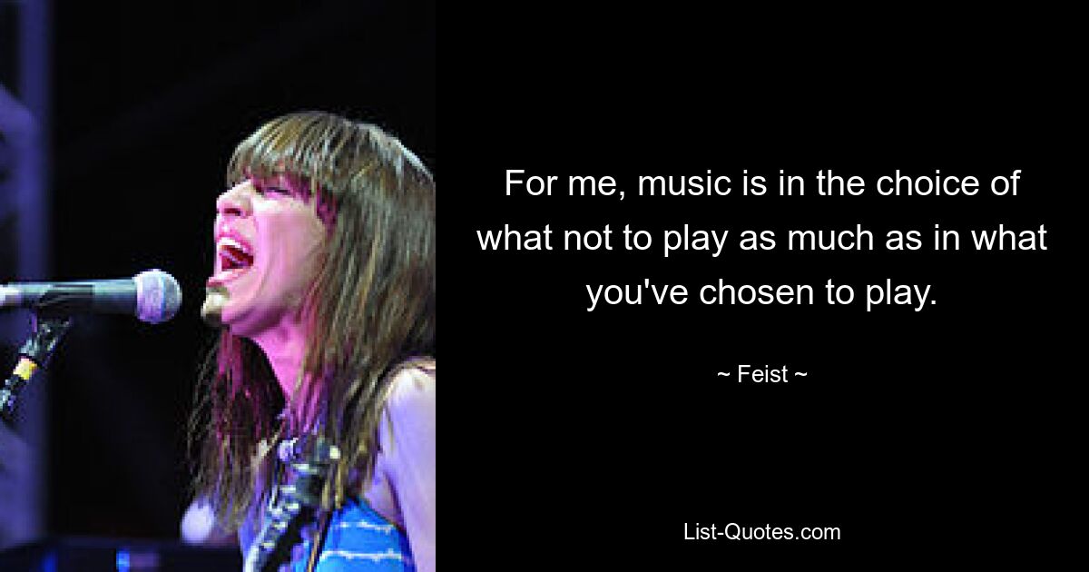 For me, music is in the choice of what not to play as much as in what you've chosen to play. — © Feist