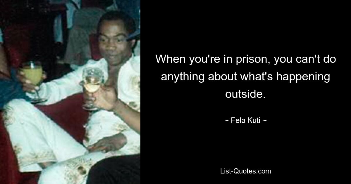 When you're in prison, you can't do anything about what's happening outside. — © Fela Kuti