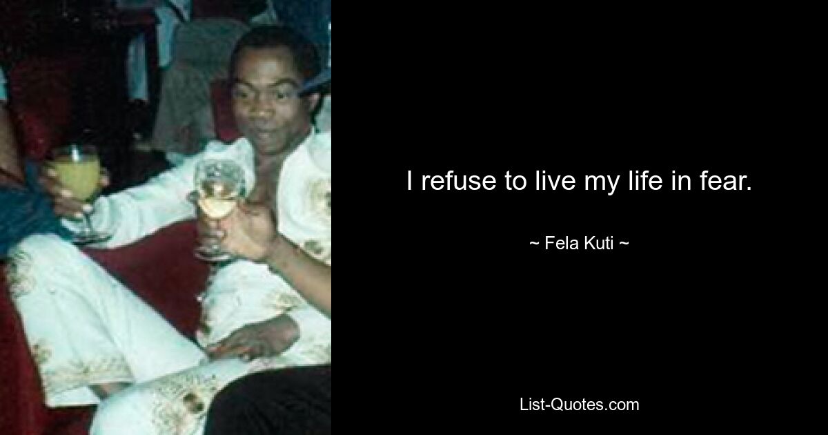 I refuse to live my life in fear. — © Fela Kuti