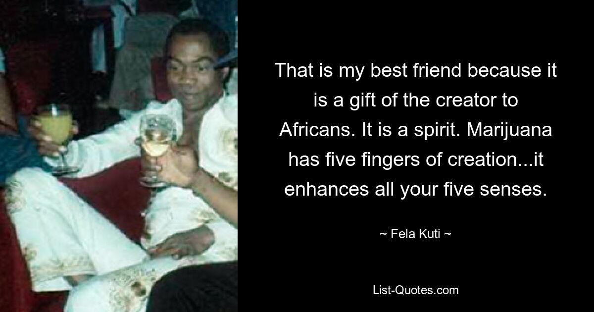 That is my best friend because it is a gift of the creator to Africans. It is a spirit. Marijuana has five fingers of creation...it enhances all your five senses. — © Fela Kuti