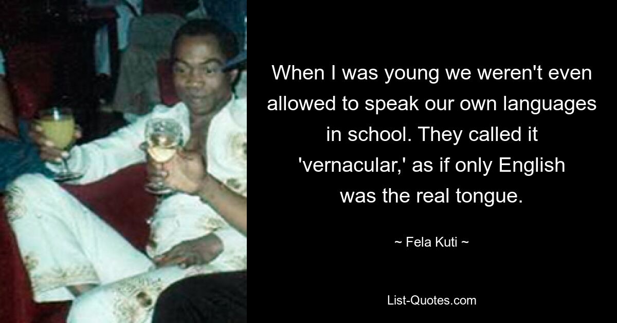 When I was young we weren't even allowed to speak our own languages in school. They called it 'vernacular,' as if only English was the real tongue. — © Fela Kuti