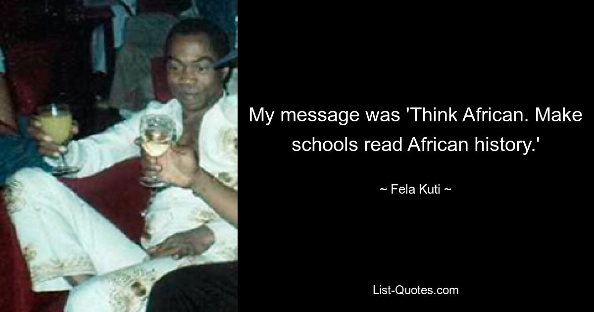 My message was 'Think African. Make schools read African history.' — © Fela Kuti