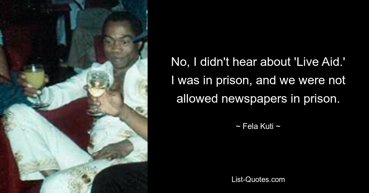 No, I didn't hear about 'Live Aid.' I was in prison, and we were not allowed newspapers in prison. — © Fela Kuti