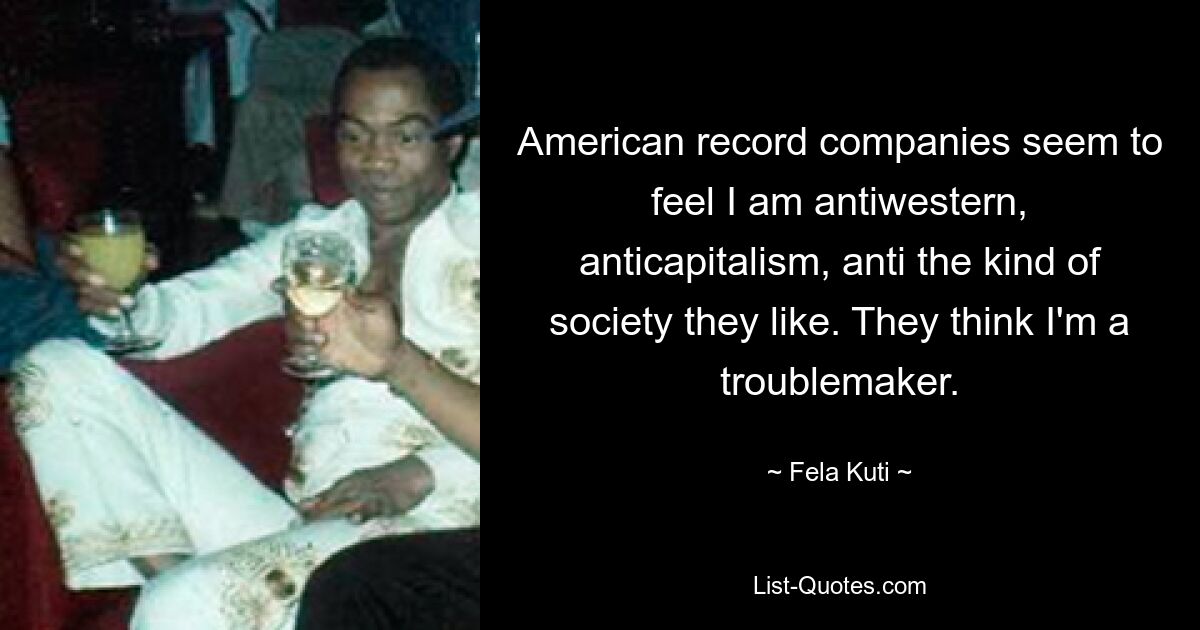 Amerikanische Plattenfirmen scheinen zu glauben, ich sei antiwestlich, antikapitalistisch und gegen die Art von Gesellschaft, die sie mögen. Sie halten mich für einen Unruhestifter. — © Fela Kuti 