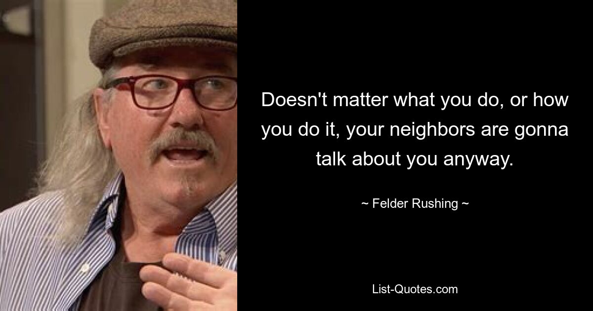 Doesn't matter what you do, or how you do it, your neighbors are gonna talk about you anyway. — © Felder Rushing