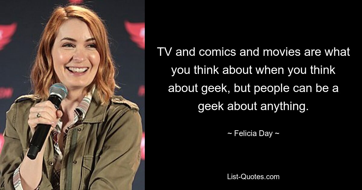 TV and comics and movies are what you think about when you think about geek, but people can be a geek about anything. — © Felicia Day