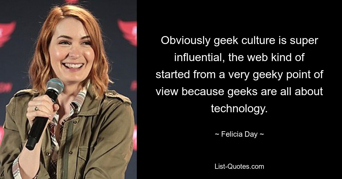 Obviously geek culture is super influential, the web kind of started from a very geeky point of view because geeks are all about technology. — © Felicia Day