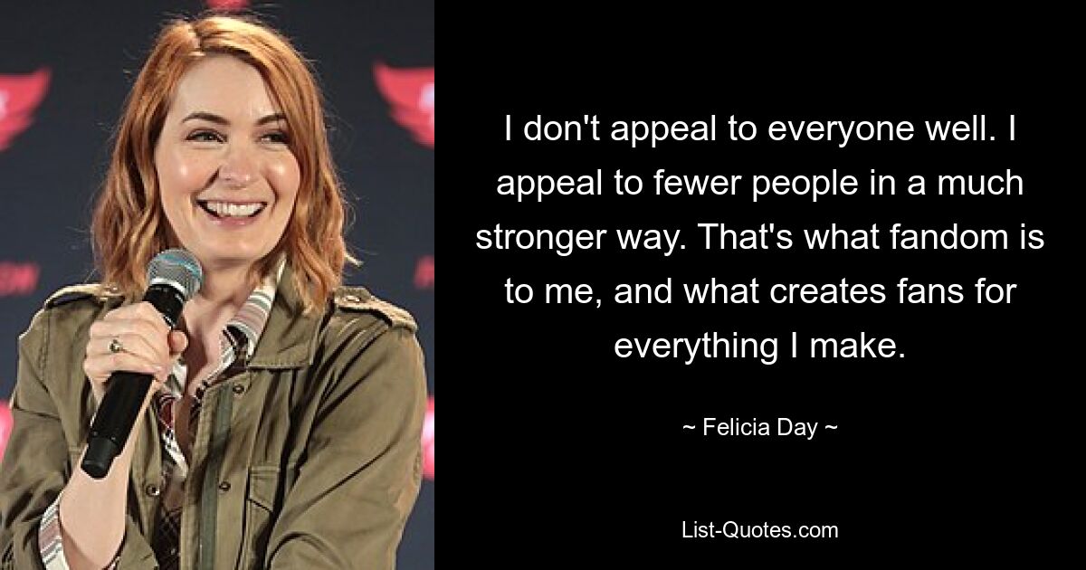 I don't appeal to everyone well. I appeal to fewer people in a much stronger way. That's what fandom is to me, and what creates fans for everything I make. — © Felicia Day