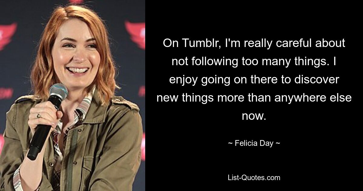 On Tumblr, I'm really careful about not following too many things. I enjoy going on there to discover new things more than anywhere else now. — © Felicia Day