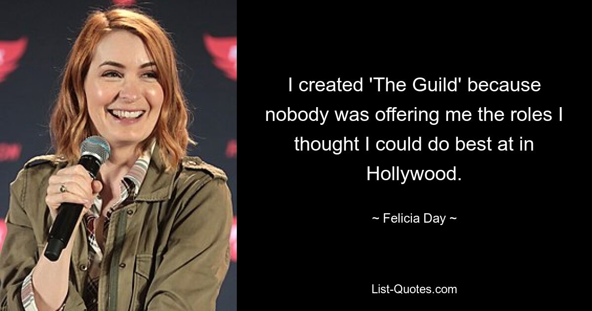 I created 'The Guild' because nobody was offering me the roles I thought I could do best at in Hollywood. — © Felicia Day