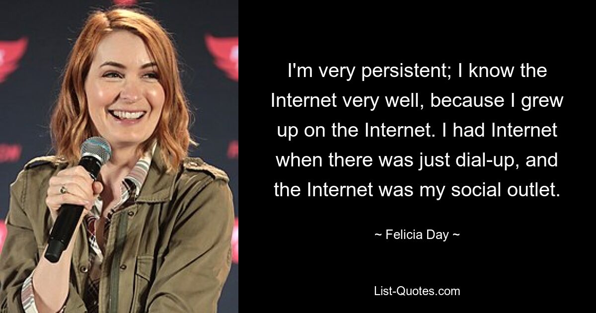 I'm very persistent; I know the Internet very well, because I grew up on the Internet. I had Internet when there was just dial-up, and the Internet was my social outlet. — © Felicia Day