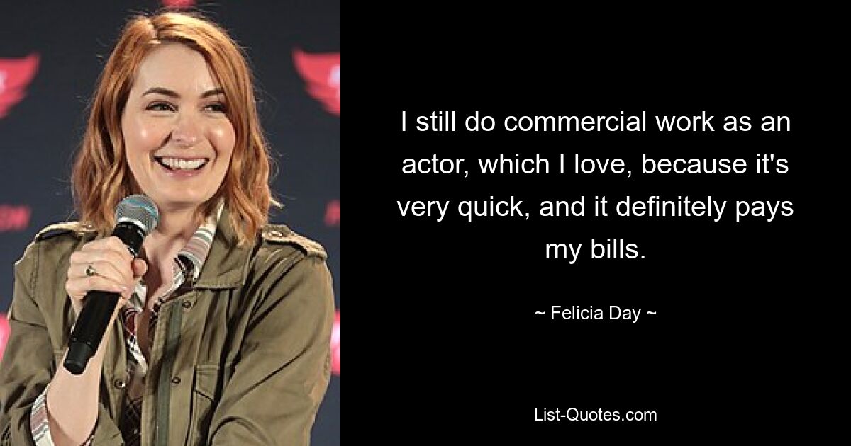 I still do commercial work as an actor, which I love, because it's very quick, and it definitely pays my bills. — © Felicia Day