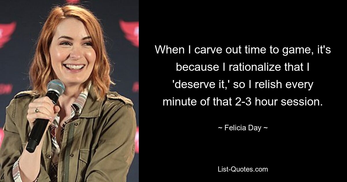 When I carve out time to game, it's because I rationalize that I 'deserve it,' so I relish every minute of that 2-3 hour session. — © Felicia Day