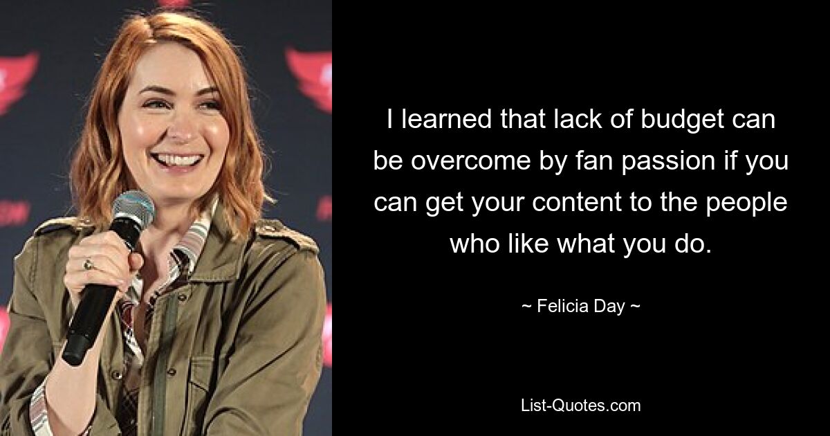 I learned that lack of budget can be overcome by fan passion if you can get your content to the people who like what you do. — © Felicia Day