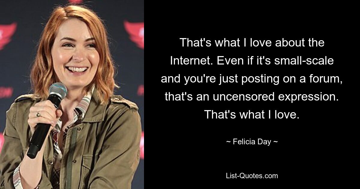 That's what I love about the Internet. Even if it's small-scale and you're just posting on a forum, that's an uncensored expression. That's what I love. — © Felicia Day