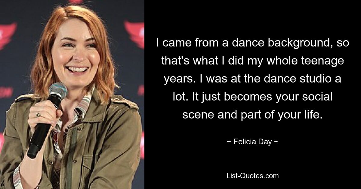 I came from a dance background, so that's what I did my whole teenage years. I was at the dance studio a lot. It just becomes your social scene and part of your life. — © Felicia Day