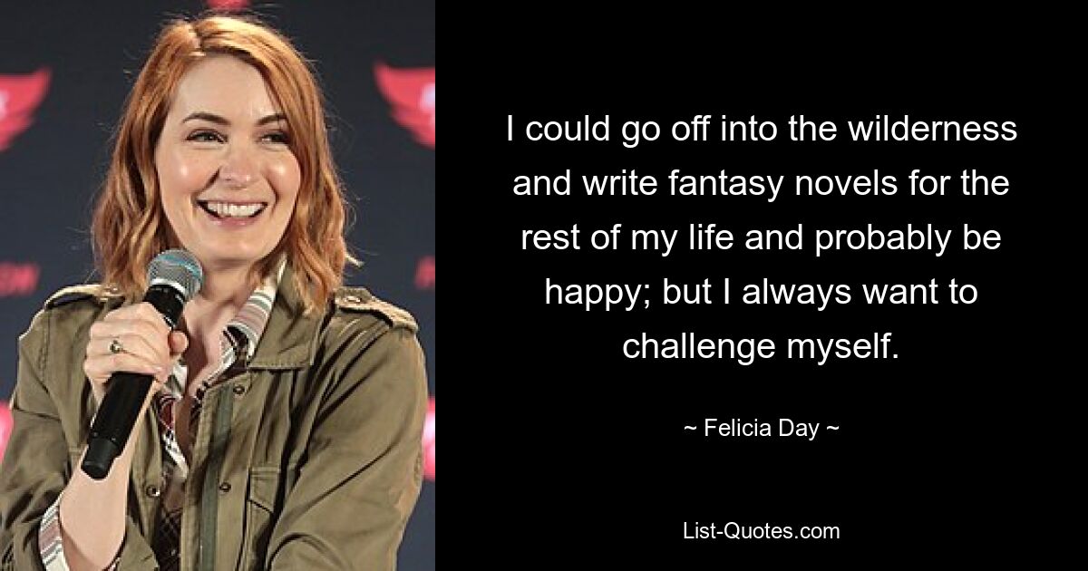 I could go off into the wilderness and write fantasy novels for the rest of my life and probably be happy; but I always want to challenge myself. — © Felicia Day