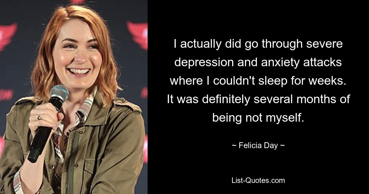 I actually did go through severe depression and anxiety attacks where I couldn't sleep for weeks. It was definitely several months of being not myself. — © Felicia Day