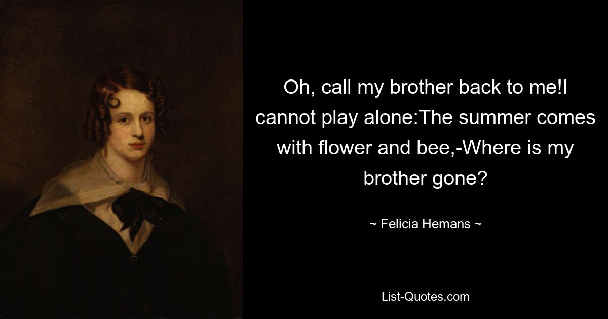 Oh, call my brother back to me!I cannot play alone:The summer comes with flower and bee,-Where is my brother gone? — © Felicia Hemans