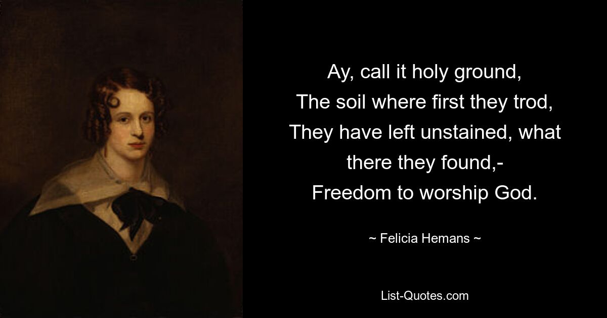 Ay, call it holy ground,
The soil where first they trod,
They have left unstained, what there they found,-
Freedom to worship God. — © Felicia Hemans