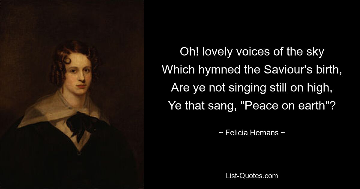 Oh! lovely voices of the sky
Which hymned the Saviour's birth,
Are ye not singing still on high,
Ye that sang, "Peace on earth"? — © Felicia Hemans