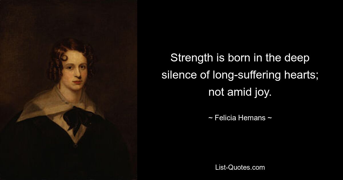 Strength is born in the deep silence of long-suffering hearts; not amid joy. — © Felicia Hemans