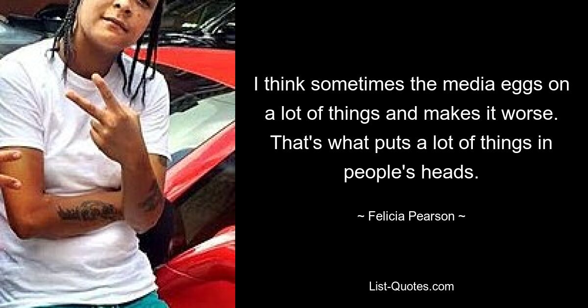 I think sometimes the media eggs on a lot of things and makes it worse. That's what puts a lot of things in people's heads. — © Felicia Pearson