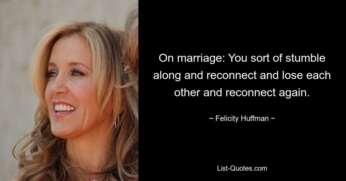 On marriage: You sort of stumble along and reconnect and lose each other and reconnect again. — © Felicity Huffman