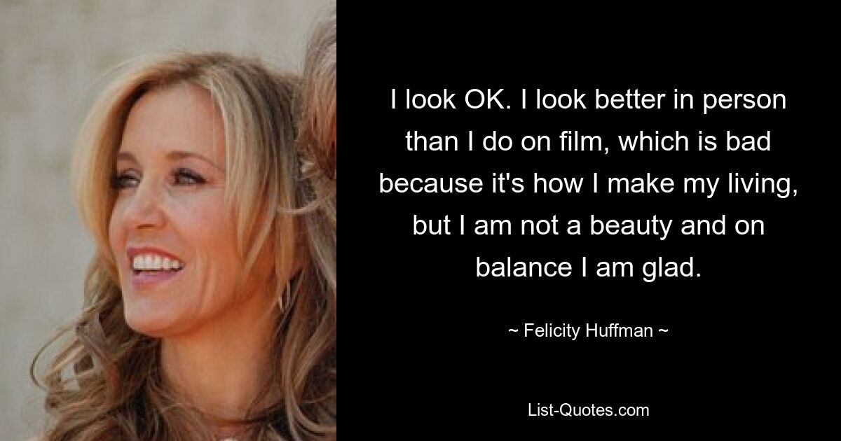 I look OK. I look better in person than I do on film, which is bad because it's how I make my living, but I am not a beauty and on balance I am glad. — © Felicity Huffman