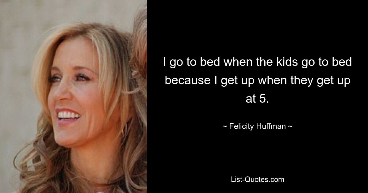 I go to bed when the kids go to bed because I get up when they get up at 5. — © Felicity Huffman