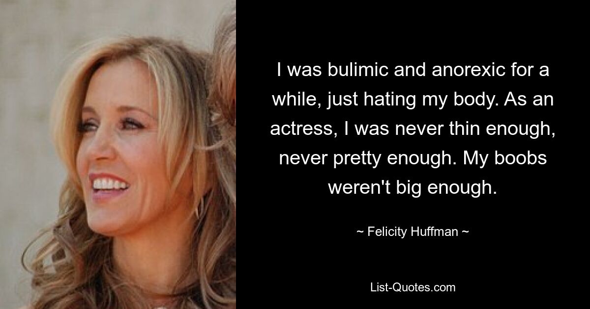 I was bulimic and anorexic for a while, just hating my body. As an actress, I was never thin enough, never pretty enough. My boobs weren't big enough. — © Felicity Huffman