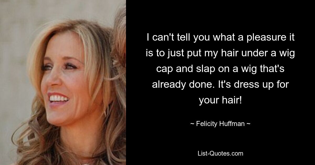 I can't tell you what a pleasure it is to just put my hair under a wig cap and slap on a wig that's already done. It's dress up for your hair! — © Felicity Huffman