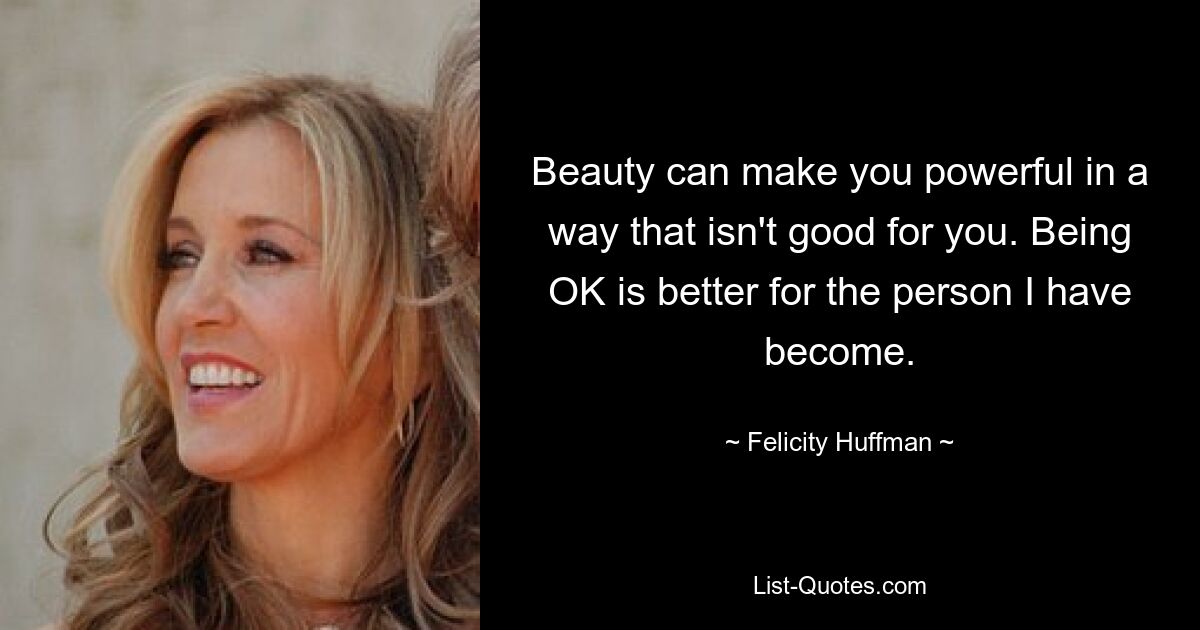 Beauty can make you powerful in a way that isn't good for you. Being OK is better for the person I have become. — © Felicity Huffman