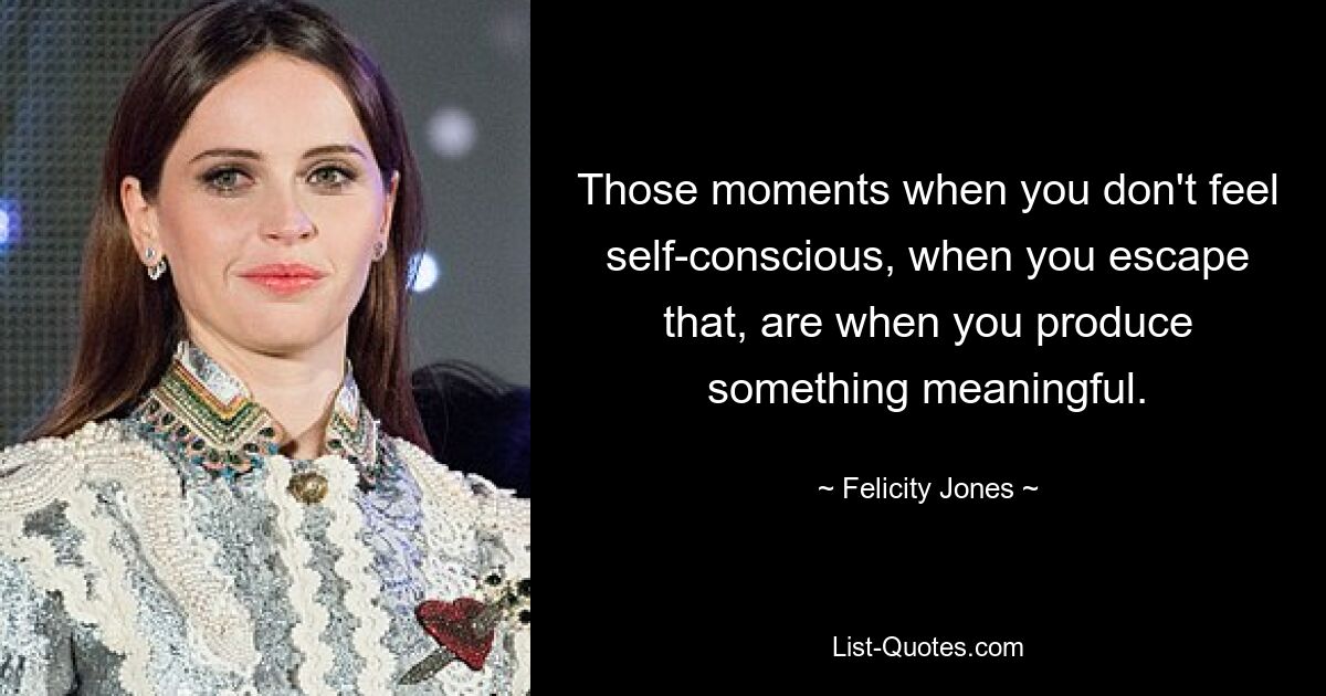 Those moments when you don't feel self-conscious, when you escape that, are when you produce something meaningful. — © Felicity Jones