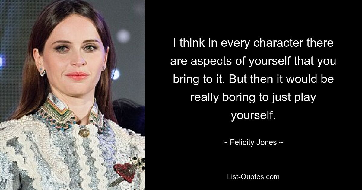 I think in every character there are aspects of yourself that you bring to it. But then it would be really boring to just play yourself. — © Felicity Jones