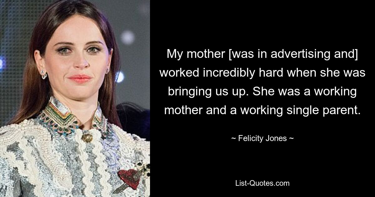 My mother [was in advertising and] worked incredibly hard when she was bringing us up. She was a working mother and a working single parent. — © Felicity Jones