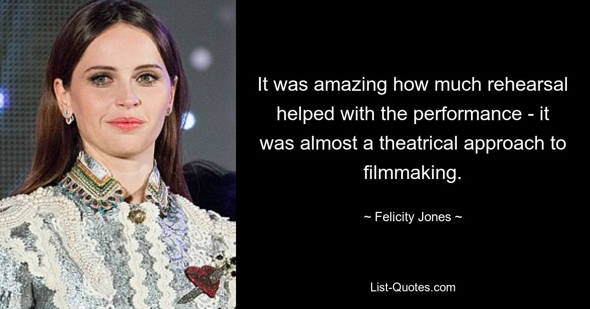 It was amazing how much rehearsal helped with the performance - it was almost a theatrical approach to filmmaking. — © Felicity Jones