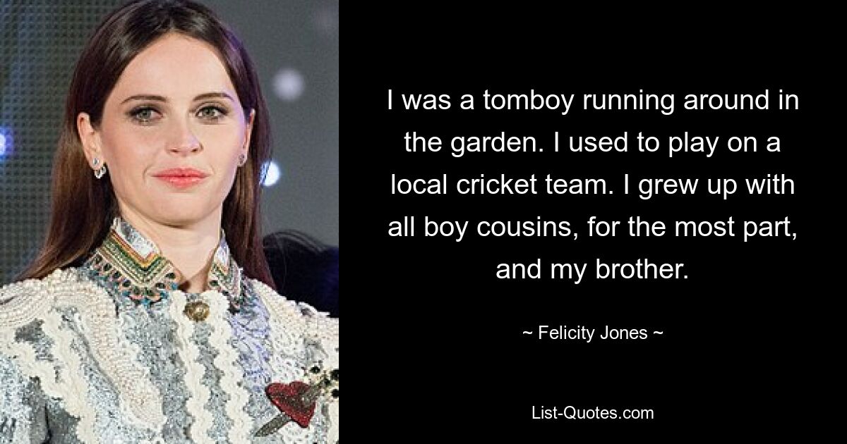 I was a tomboy running around in the garden. I used to play on a local cricket team. I grew up with all boy cousins, for the most part, and my brother. — © Felicity Jones