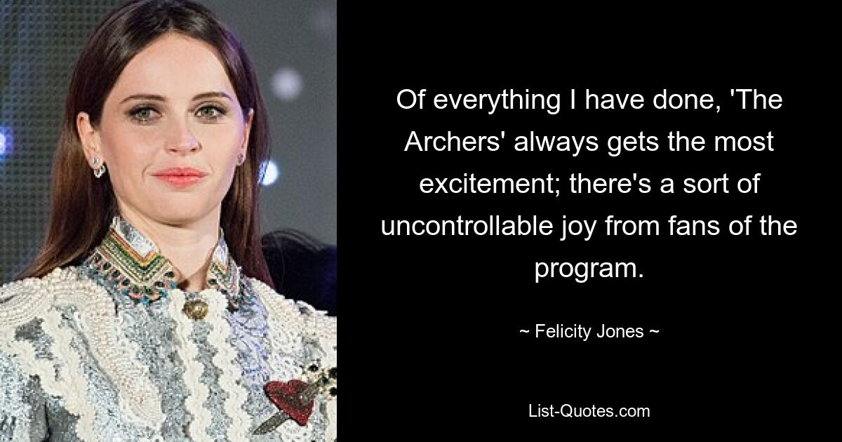 Of everything I have done, 'The Archers' always gets the most excitement; there's a sort of uncontrollable joy from fans of the program. — © Felicity Jones