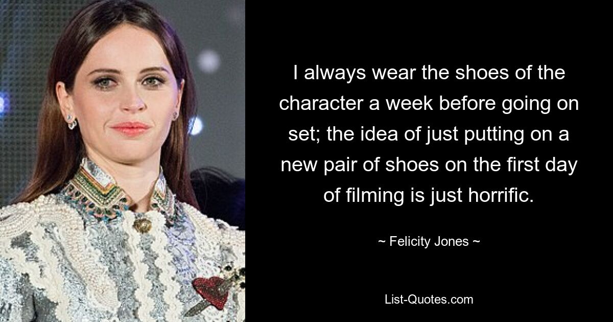 I always wear the shoes of the character a week before going on set; the idea of just putting on a new pair of shoes on the first day of filming is just horrific. — © Felicity Jones