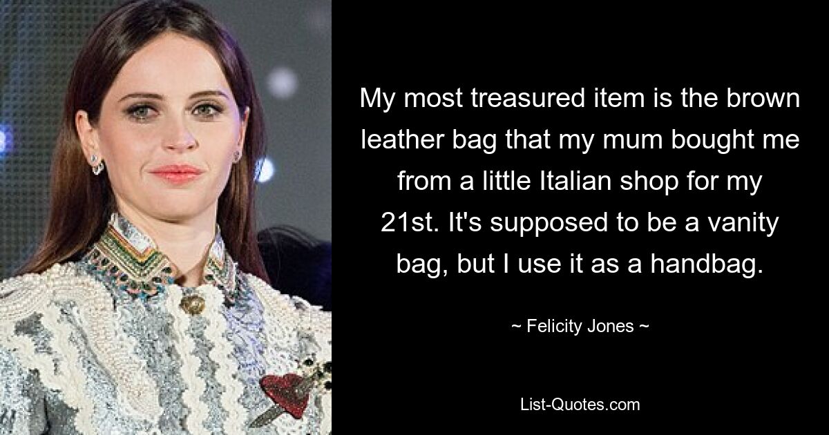 My most treasured item is the brown leather bag that my mum bought me from a little Italian shop for my 21st. It's supposed to be a vanity bag, but I use it as a handbag. — © Felicity Jones