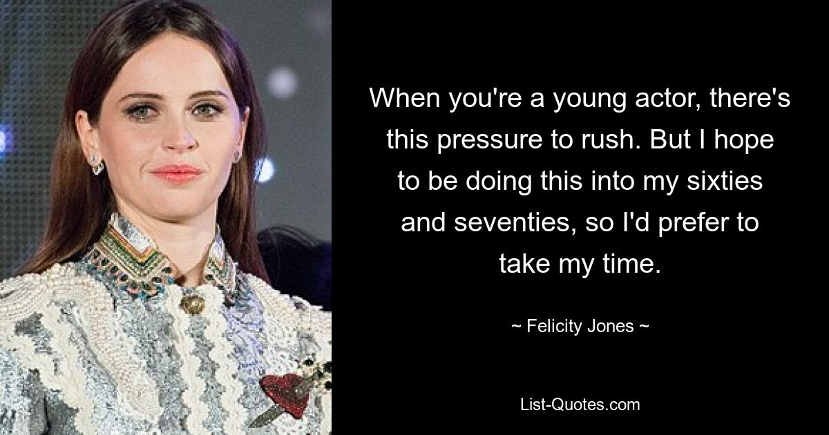 When you're a young actor, there's this pressure to rush. But I hope to be doing this into my sixties and seventies, so I'd prefer to take my time. — © Felicity Jones