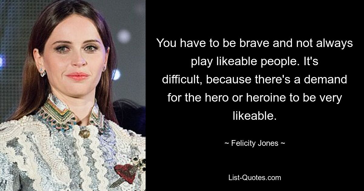 You have to be brave and not always play likeable people. It's difficult, because there's a demand for the hero or heroine to be very likeable. — © Felicity Jones