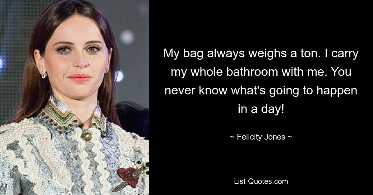 My bag always weighs a ton. I carry my whole bathroom with me. You never know what's going to happen in a day! — © Felicity Jones