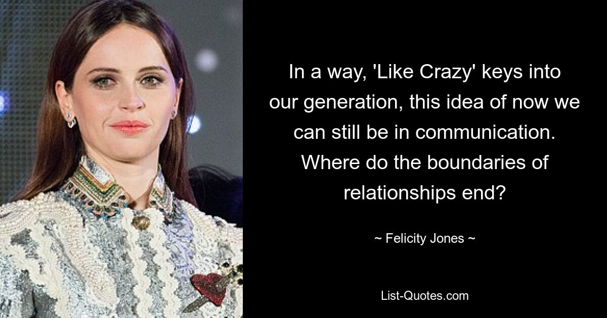 In a way, 'Like Crazy' keys into our generation, this idea of now we can still be in communication. Where do the boundaries of relationships end? — © Felicity Jones