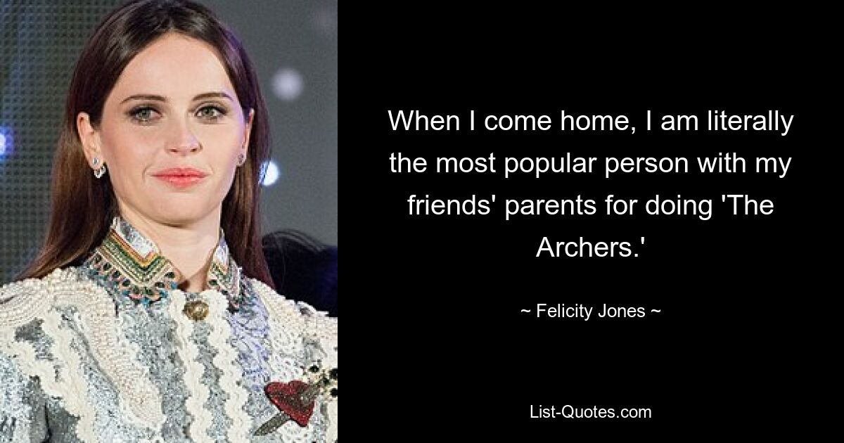 When I come home, I am literally the most popular person with my friends' parents for doing 'The Archers.' — © Felicity Jones