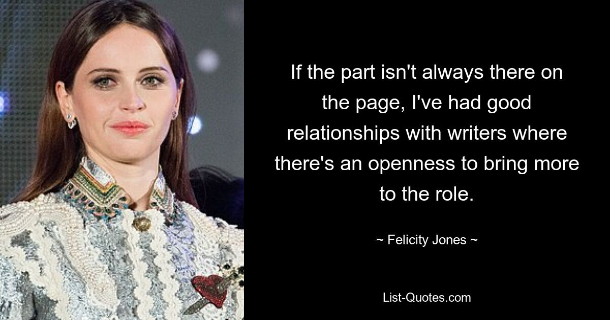 If the part isn't always there on the page, I've had good relationships with writers where there's an openness to bring more to the role. — © Felicity Jones