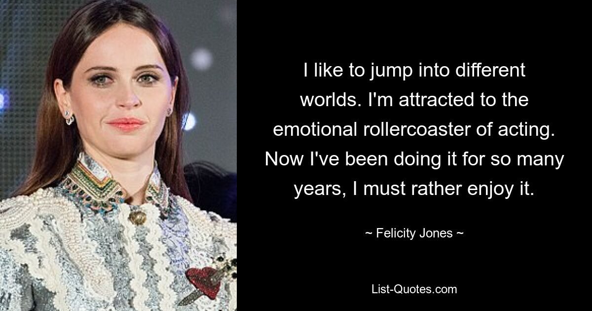 I like to jump into different worlds. I'm attracted to the emotional rollercoaster of acting. Now I've been doing it for so many years, I must rather enjoy it. — © Felicity Jones