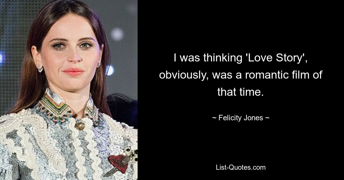 I was thinking 'Love Story', obviously, was a romantic film of that time. — © Felicity Jones