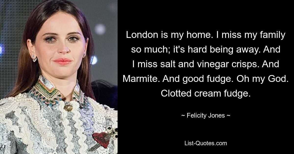 London ist mein Zuhause. Ich vermisse meine Familie so sehr; Es ist schwer, weg zu sein. Und ich vermisse Salz-Essig-Chips. Und Marmite. Und guten Fudge. Oh mein Gott. Clotted-Cream-Fudge. — © Felicity Jones